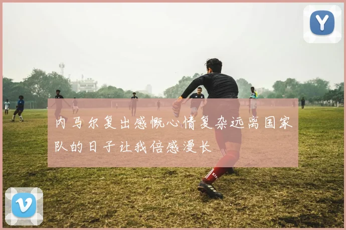 内马尔复出感慨心情复杂远离国家队的日子让我倍感漫长