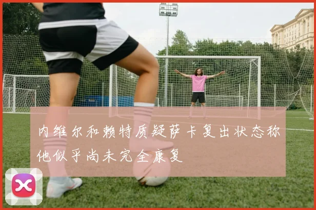 内维尔和赖特质疑萨卡复出状态称他似乎尚未完全康复