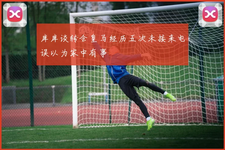 库库谈转会皇马经历五次未接来电误以为家中有事