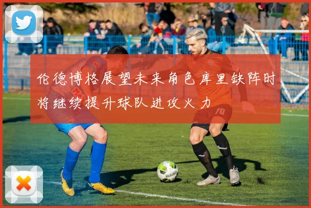 伦德博格展望未来角色库里缺阵时将继续提升球队进攻火力