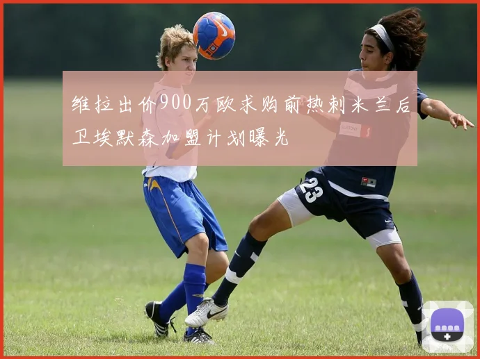 维拉出价900万欧求购前热刺米兰后卫埃默森加盟计划曝光
